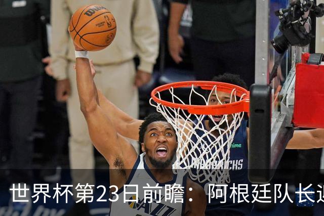 世界杯第23日前瞻：阿根廷队长迎历史之夜 卫冕冠军PK大黑马