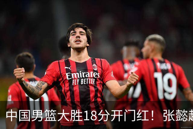 中国男篮大胜18分开门红！张懿赵杰23分3板6助2断，被誉为4字外援