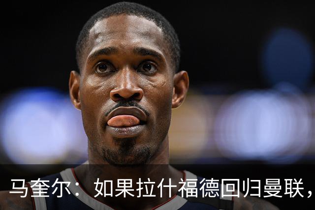 马奎尔：如果拉什福德回归曼联，我当然会张开双臂欢迎